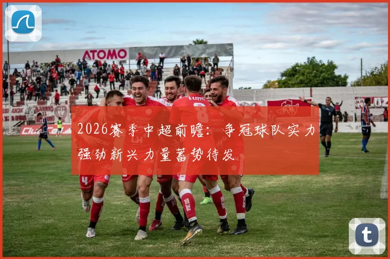 2026赛季中超前瞻：争冠球队实力强劲新兴力量蓄势待发