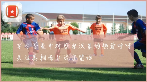 字母哥重申对密尔沃基的热爱呼吁关注真相而非流言蜚语