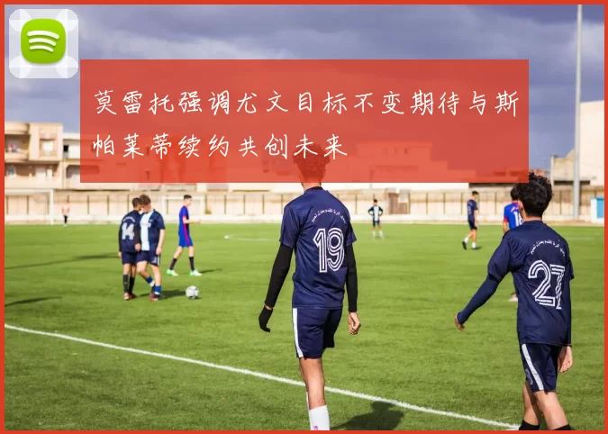 莫雷托强调尤文目标不变期待与斯帕莱蒂续约共创未来