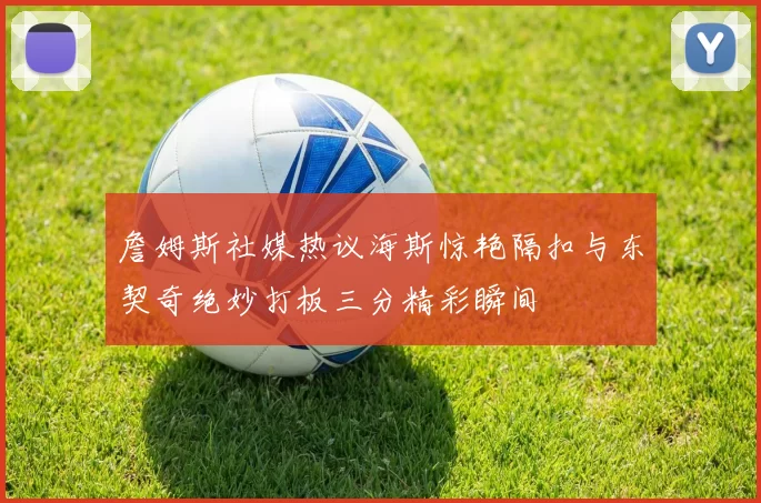 詹姆斯社媒热议海斯惊艳隔扣与东契奇绝妙打板三分精彩瞬间