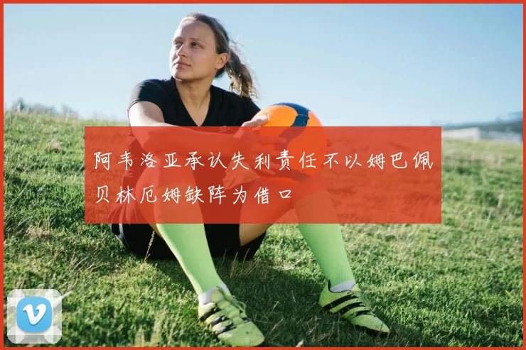 阿韦洛亚承认失利责任不以姆巴佩贝林厄姆缺阵为借口