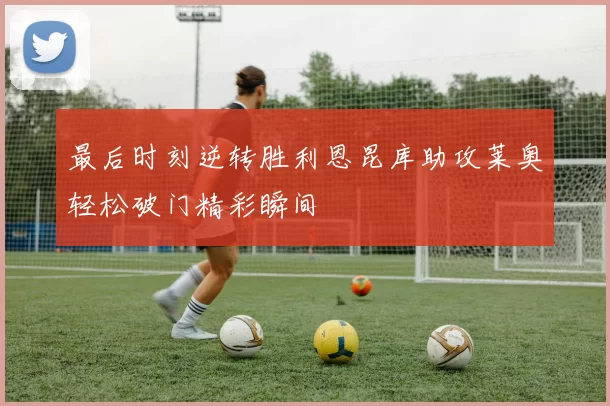 最后时刻逆转胜利恩昆库助攻莱奥轻松破门精彩瞬间