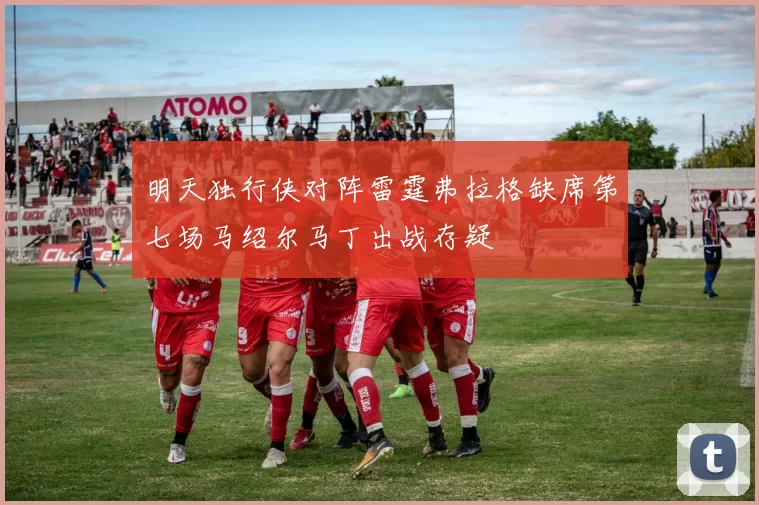 明天独行侠对阵雷霆弗拉格缺席第七场马绍尔马丁出战存疑