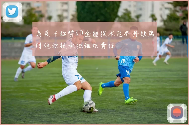 乌度卡称赞KD全能技术范乔丹缺席时他积极承担组织责任
