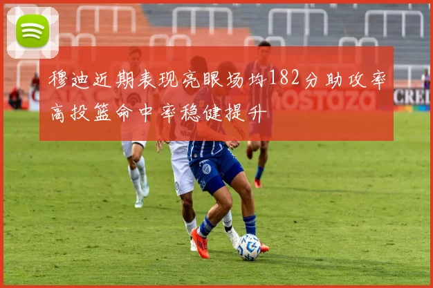 穆迪近期表现亮眼场均182分助攻率高投篮命中率稳健提升