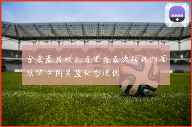 余嘉豪历经三万里与五次转机归国助阵中国男篮状态堪忧
