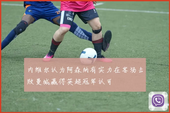 内维尔认为阿森纳有实力在客场击败曼城赢得英超冠军认可
