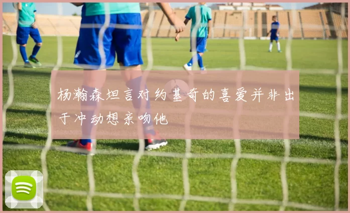 杨瀚森坦言对约基奇的喜爱并非出于冲动想亲吻他