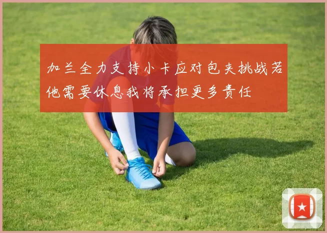 加兰全力支持小卡应对包夹挑战若他需要休息我将承担更多责任