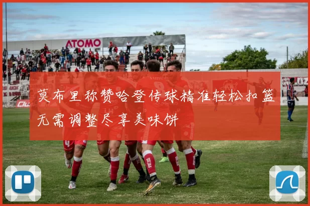 莫布里称赞哈登传球精准轻松扣篮无需调整尽享美味饼