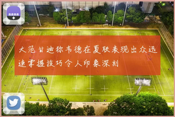 大范甘迪称韦德在夏联表现出众迅速掌握技巧令人印象深刻