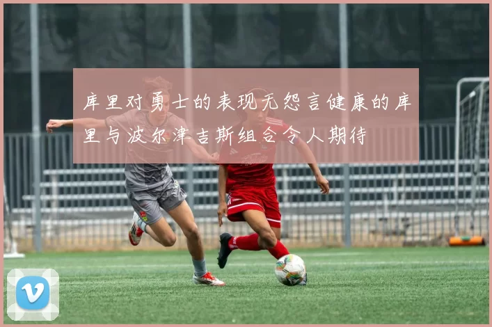 库里对勇士的表现无怨言健康的库里与波尔津吉斯组合令人期待