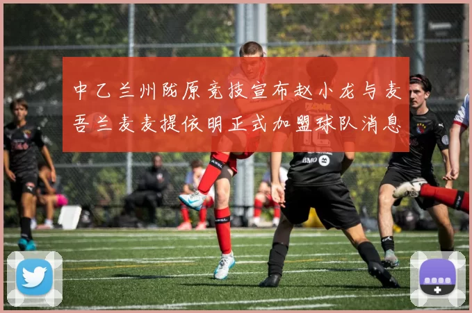 中乙兰州陇原竞技宣布赵小龙与麦吾兰麦麦提依明正式加盟球队消息