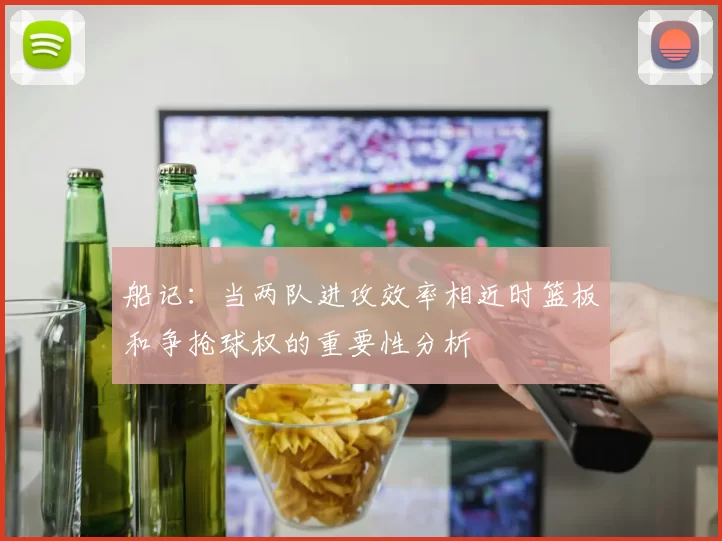 船记：当两队进攻效率相近时篮板和争抢球权的重要性分析